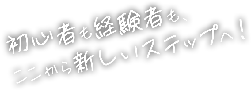 初心者も経験者も、 ここから新しいステップへ!